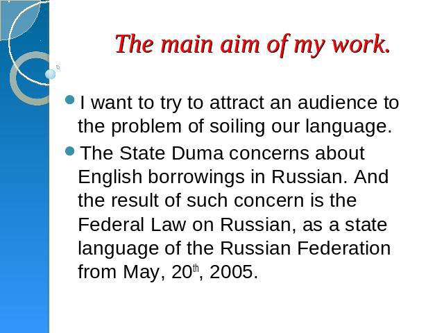 The main aim of my work. I want to try to attract an audience to the problem of soiling our language.The State Duma concerns about English borrowings in Russian. And the result of such concern is the Federal Law on Russian, as a state language of th…