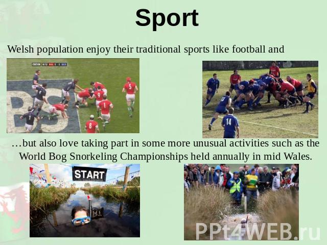 Sport Welsh population enjoy their traditional sports like football and rugby… …but also love taking part in some more unusual activities such as the World Bog Snorkeling Championships held annually in mid Wales.