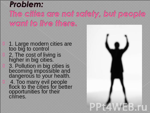 Problem: The cities are not safety, but people want to live there. 1. Large modern cities are too big to control2. The cost of living is higher in big cities. 3. Pollution in big cities is becoming impossible and dangerous to your health. 4. Too man…