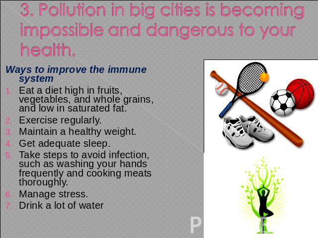3. Pollution in big cities is becoming impossible and dangerous to your health. Ways to improve the immune system Eat a diet high in fruits, vegetables, and whole grains, and low in saturated fat.Exercise regularly.Maintain a healthy weight.Get adeq…