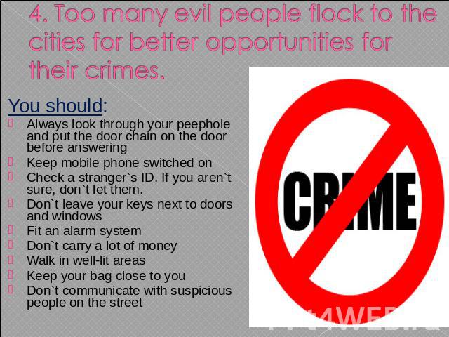 4. Too many evil people flock to the cities for better opportunities for their crimes. You should: Always look through your peephole and put the door chain on the door before answering Keep mobile phone switched on Check a stranger`s ID. If you aren…