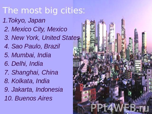 The most big cities:1.Tokyo, Japan 2. Mexico City, Mexico 3. New York, United States 4. Sao Paulo, Brazil 5. Mumbai, India 6. Delhi, India 7. Shanghai, China 8. Kolkata, India 9. Jakarta, Indonesia 10. Buenos Aires