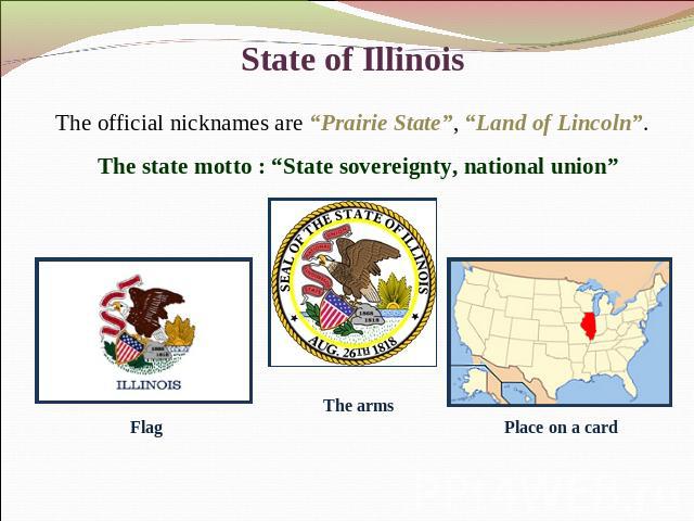State of Illinois The official nicknames are “Prairie State”, “Land of Lincoln”. The state motto : “State sovereignty, national union”