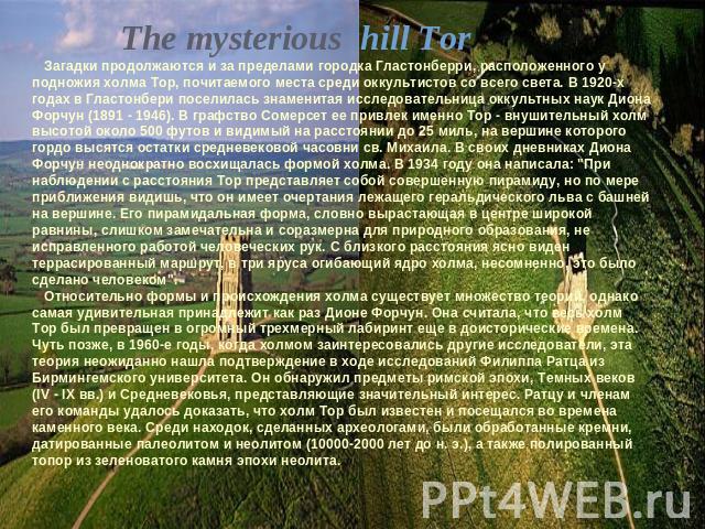 The mysterious hill Тоr Загадки продолжаются и за пределами городка Гластонберри, расположенного у подножия холма Тор, почитаемого места среди оккультистов со всего света. В 1920-х годах в Гластонбери поселилась знаменитая исследовательница оккультн…