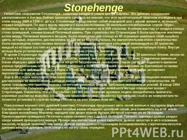 Гигантское сооружение Стоунхендж - каменная загадка в самом центре Европы. Это древнее сооружение расположенное в Англии, Сейчас археологи сошлись во мнении, что этот архитектурный памятник возведен в три этапа между 3500 и 1100 гг. до н.э. Стоунхен…