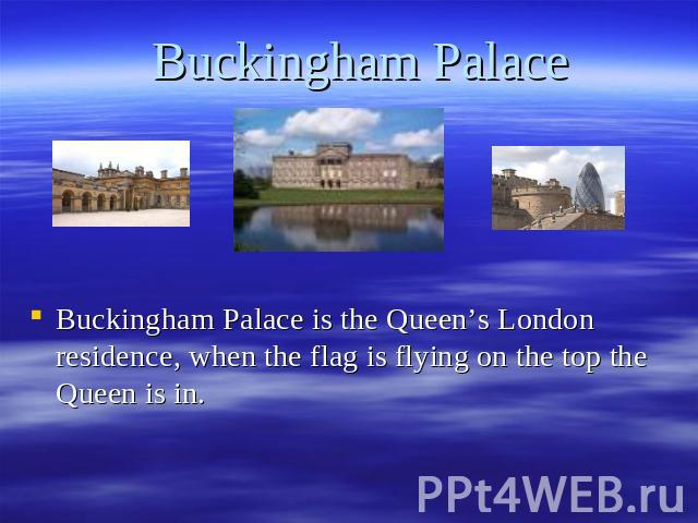 Buckingham Palace Buckingham Palace is the Queen’s London residence, when the flag is flying on the top the Queen is in.