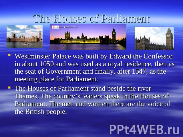 The Houses of Parliament Westminster Palace was built by Edward the Confessor in about 1050 and was used as a royal residence, then as the seat of Government and finally, after 1547, as the meeting place for Parliament.The Houses of Parliament stand…