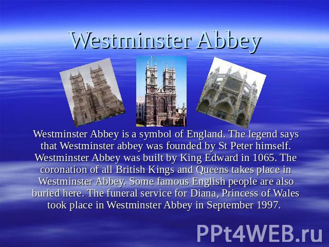 Westminster Abbey Westminster Abbey is a symbol of England. The legend says that Westminster abbey was founded by St Peter himself. Westminster Abbey was built by King Edward in 1065. The coronation of all British Kings and Queens takes place in Wes…
