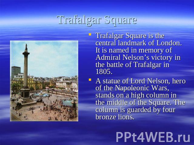 Trafalgar Square Trafalgar Square is the central landmark of London. It is named in memory of Admiral Nelson’s victory in the battle of Trafalgar in 1805. A statue of Lord Nelson, hero of the Napoleonic Wars, stands on a high column in the middle of…