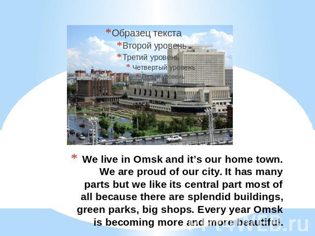 We live in Omsk and it’s our home town. We are proud of our city. It has many parts but we like its central part most of all because there are splendid buildings, green parks, big shops. Every year Omsk is becoming more and more beautiful.