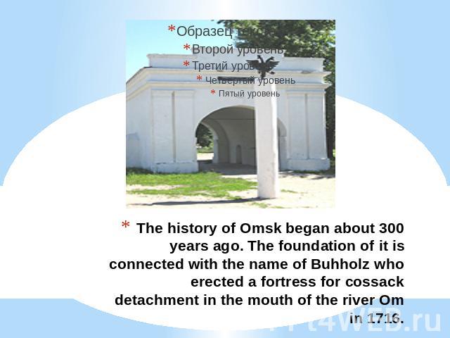 The history of Omsk began about 300 years ago. The foundation of it is connected with the name of Buhholz who erected a fortress for cossack detachment in the mouth of the river Om in 1716.