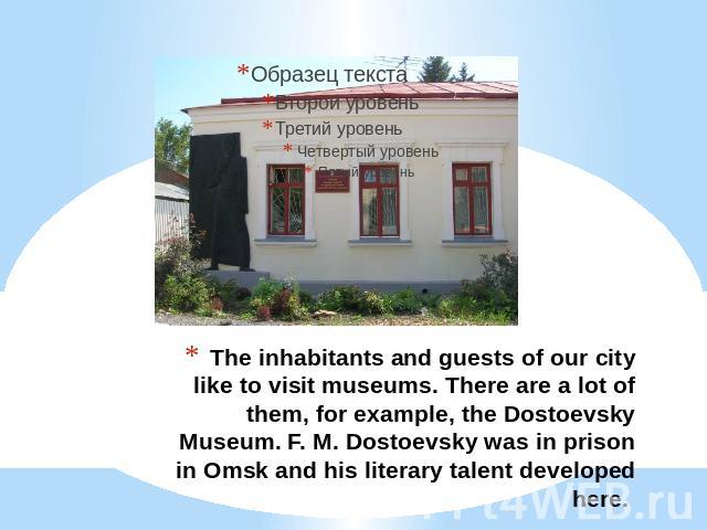 The inhabitants and guests of our city like to visit museums. There are a lot of them, for example, the Dostoevsky Museum. F. M. Dostoevsky was in prison in Omsk and his literary talent developed here.
