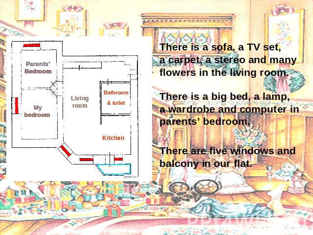 There is a sofa, a TV set, a carpet, a stereo and many flowers in the living room. There is a big bed, a lamp, a wardrobe and computer in parents’ bedroom. There are five windows and balcony in our flat.