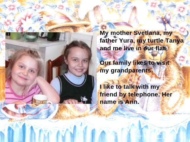 My mother Svetlana, my father Yura, my turtle Tanya and me live in our flat. Our family likes to visit my grandparents. I like to talk with my friend by telephone. Her name is Ann.