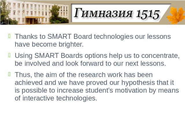 Thanks to SMART Board technologies our lessons have become brighter. Using SMART Boards options help us to concentrate, be involved and look forward to our next lessons.Thus, the aim of the research work has been achieved and we have proved our hypo…