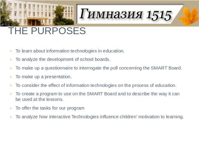 THE PURPOSES To learn about information technologies in education.To analyze the development of school boards.To make up a questionnaire to interrogate the poll concerning the SMART Board.To make up a presentation.To consider the effect of informati…