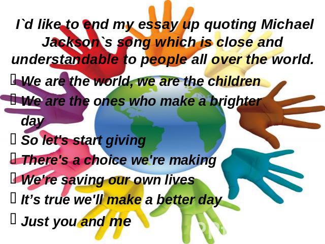 I`d like to end my essay up quoting Michael Jackson`s song which is close and understandable to people all over the world. We are the world, we are the childrenWe are the ones who make a brighter daySo let's start givingThere's a choice we're making…