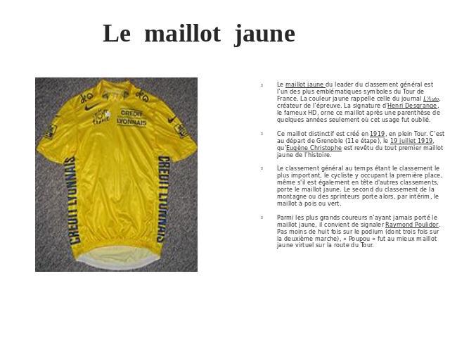 Le maillot jaune Le maillot jaune du leader du classement général est l’un des plus emblématiques symboles du Tour de France. La couleur jaune rappelle celle du journal L'Auto, créateur de l’épreuve. La signature d’Henri Desgrange, le fameux HD, orn…