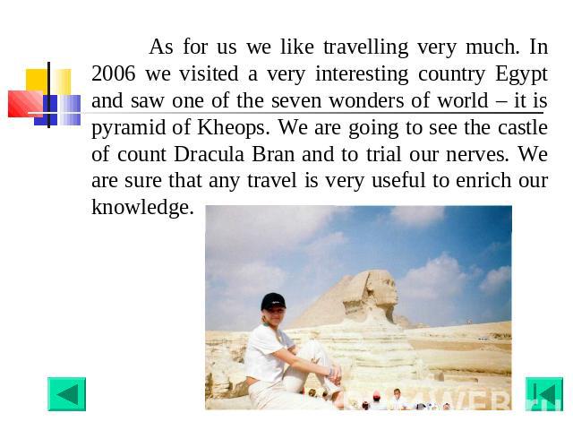 As for us we like travelling very much. In 2006 we visited a very interesting country Egypt and saw one of the seven wonders of world – it is pyramid of Kheops. We are going to see the castle of count Dracula Bran and to trial our nerves. We are sur…