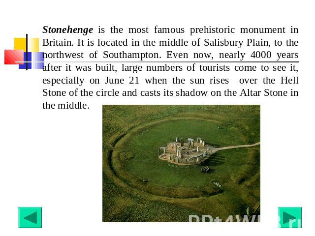 Stonehenge is the most famous prehistoric monument in Britain. It is located in the middle of Salisbury Plain, to the northwest of Southampton. Even now, nearly 4000 years after it was built, large numbers of tourists come to see it, especially on J…