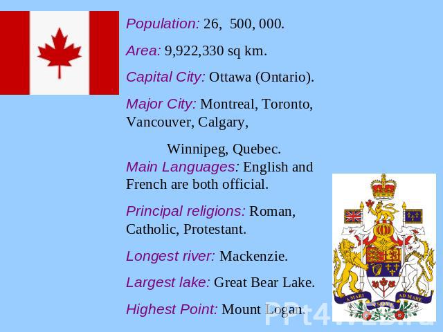 Population: 26, 500, 000.Area: 9,922,330 sq km.Capital City: Ottawa (Ontario).Major City: Montreal, Toronto, Vancouver, Calgary, Winnipeg, Quebec.Main Languages: English and French are both official.Principal religions: Roman, Catholic, Protestant.L…