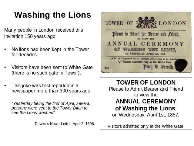 Washing the Lions Many people in London received thisinvitation 150 years ago.No lions had been kept in the Tower for decades.Visitors have been sent to White Gate (there is no such gate in Tower).This joke was first reported in a newspaper more tha…