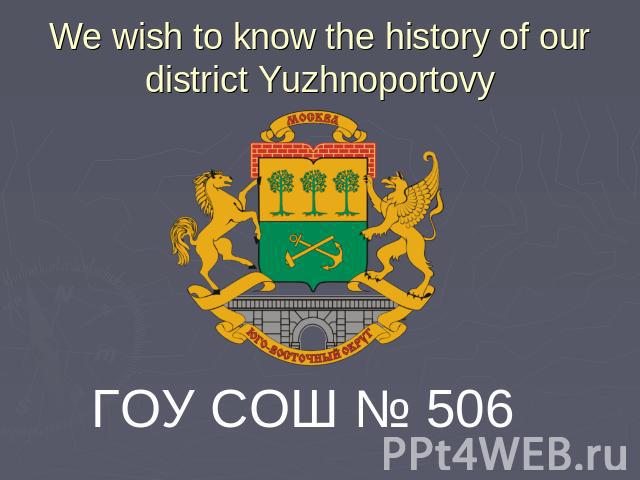 We wish to know the history of our district Yuzhnoportovy ГОУ СОШ № 506
