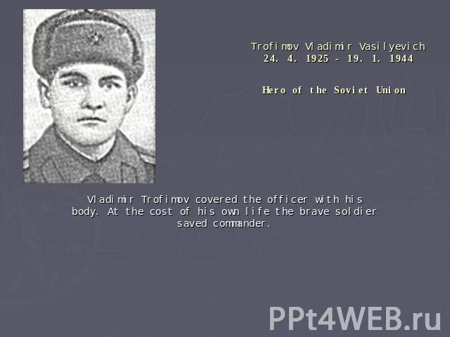 Trofimov Vladimir Vasilyevich24. 4. 1925 - 19. 1. 1944Hero of the Soviet Union Vladimir Trofimov covered the officer with his body. At the cost of his own life the brave soldier saved commander.