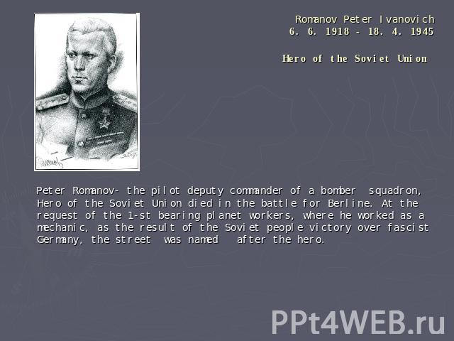 Romanov Peter Ivanovich6. 6. 1918 - 18. 4. 1945Hero of the Soviet Union Peter Romanov- the pilot deputy commander of a bomber squadron, Hero of the Soviet Union died in the battle for Berline. At the request of the 1-st bearing planet workers, where…