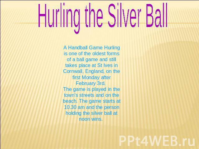 Hurling the Silver Ball A Handball Game Hurling is one of the oldest forms of a ball game and still takes place at St Ives in Cornwall, England, on the first Monday after February 3rd. The game is played in the town's streets and on the beach. The g…