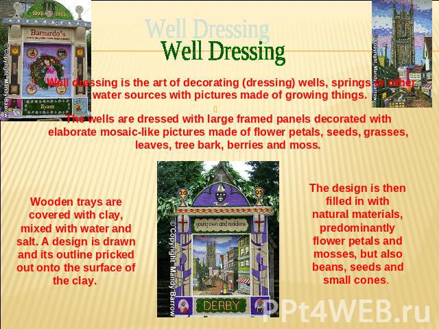 Well Dressing Well dressing is the art of decorating (dressing) wells, springs or other water sources with pictures made of growing things. The wells are dressed with large framed panels decorated with elaborate mosaic-like pictures made of flower p…