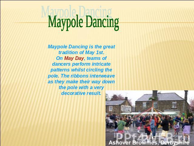 Maypole Dancing Maypole Dancing is the great tradition of May 1st.On May Day, teams of dancers perform intricate patterns whilst circling the pole. The ribbons interweave as they make their way down the pole with a very decorative result.