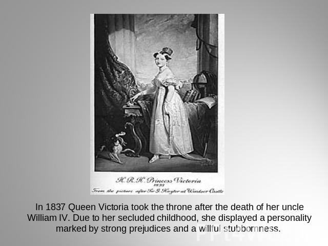 In 1837 Queen Victoria took the throne after the death of her uncle William IV. Due to her secluded childhood, she displayed a personality marked by strong prejudices and a willful stubbornness.