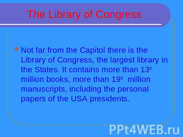 The Library of Congress Not far from the Capitol there is the Library of Congress, the largest library in the States. It contains more than 13th million books, more than 19th million manuscripts, including the personal papers of the USA presidents.
