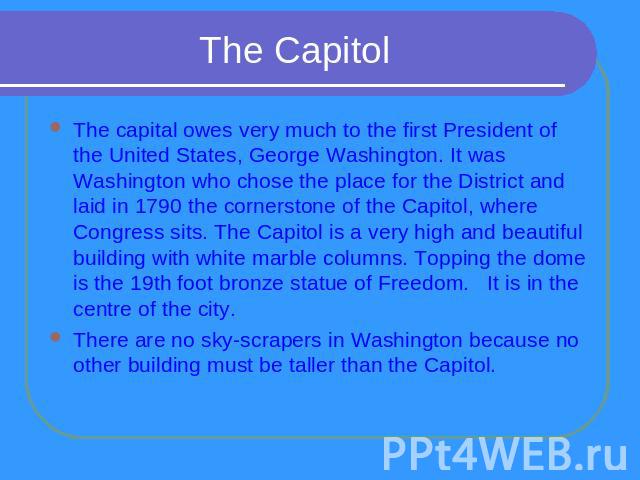 The Capitol The capital owes very much to the first President of the United States, George Washington. It was Washington who chose the place for the District and laid in 1790 the cornerstone of the Capitol, where Congress sits. The Capitol is a very…