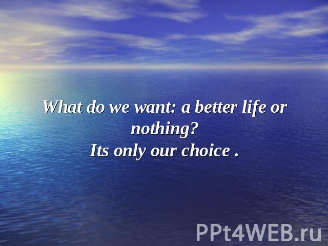 What do we want: a better life or nothing?Its only our choice .