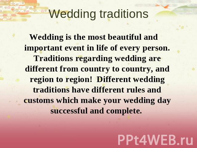 Wedding traditions Wedding is the most beautiful and important event in life of every person. Traditions regarding wedding are different from country to country, and region to region!  Different wedding traditions have different rules and customs wh…