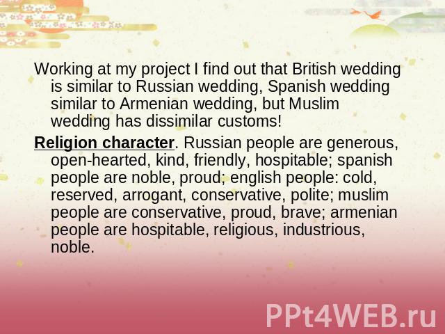 Working at my project I find out that British wedding is similar to Russian wedding, Spanish wedding similar to Armenian wedding, but Muslim wedding has dissimilar customs! Religion character. Russian people are generous, open-hearted, kind, friendl…