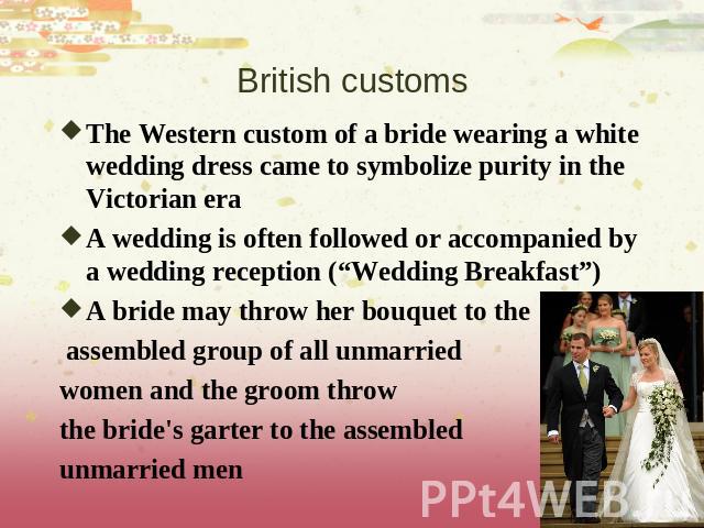 British customs The Western custom of a bride wearing a white wedding dress came to symbolize purity in the Victorian eraA wedding is often followed or accompanied by a wedding reception (“Wedding Breakfast”)A bride may throw her bouquet to the asse…