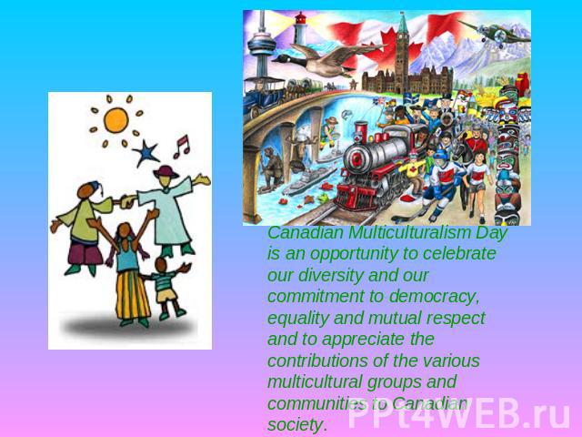 Canadian Multiculturalism Day is an opportunity to celebrate our diversity and our commitment to democracy, equality and mutual respect and to appreciate the contributions of the various multicultural groups and communities to Canadian society.