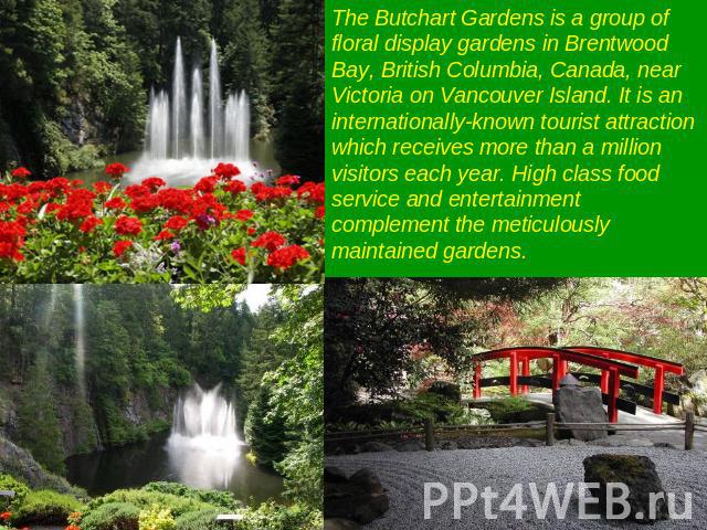 The Butchart Gardens is a group of floral display gardens in Brentwood Bay, British Columbia, Canada, near Victoria on Vancouver Island. It is an internationally-known tourist attraction which receives more than a million visitors each year. High cl…