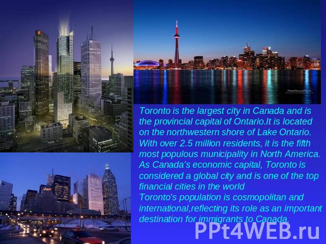 Toronto is the largest city in Canada and is the provincial capital of Ontario.It is located on the northwestern shore of Lake Ontario. With over 2.5 million residents, it is the fifth most populous municipality in North America. As Canada's economi…
