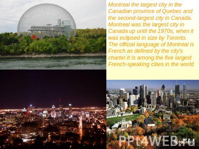 Montreal the largest city in the Canadian province of Quebec and the second-largest city in Canada. Montreal was the largest city in Canada up until the 1970s, when it was eclipsed in size by Toronto.The official language of Montreal is French as de…