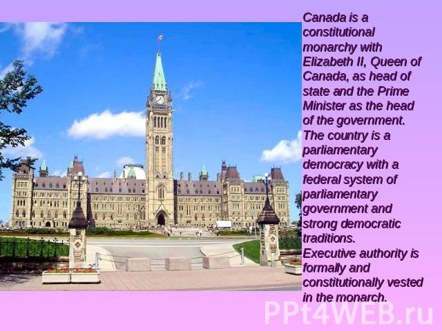Canada is a constitutional monarchy with Elizabeth II, Queen of Canada, as head of state and the Prime Minister as the head of the government. The country is a parliamentary democracy with a federal system of parliamentary government and strong demo…