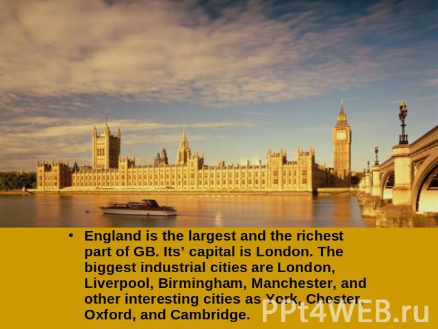 England is the largest and the richest part of GB. Its’ capital is London. The biggest industrial cities are London, Liverpool, Birmingham, Manchester, and other interesting cities as York, Chester, Oxford, and Cambridge.