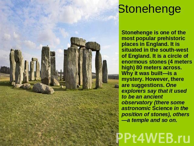 Stonehenge Stonehenge is one of the most popular prehistoric places in England. It is situated in the south-west of England. It is a circle of enormous stones (4 meters high) 80 meters across. Why it was built—is a mystery. However, there are sugges…
