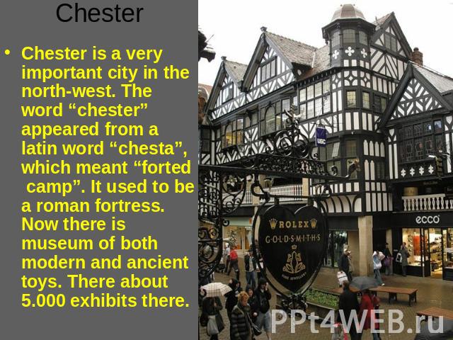Chester Chester is a very important city in the north-west. The word “chester” appeared from a latin word “chesta”, which meant “forted camp”. It used to be a roman fortress. Now there is museum of both modern and ancient toys. There about 5.000 exh…