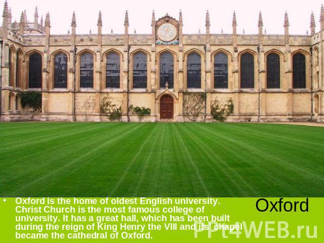Oxford is the home of oldest English university. Christ Church is the most famous college of university. It has a great hall, which has been built during the reign of King Henry the VIII and its’ chapel became the cathedral of Oxford. Oxford