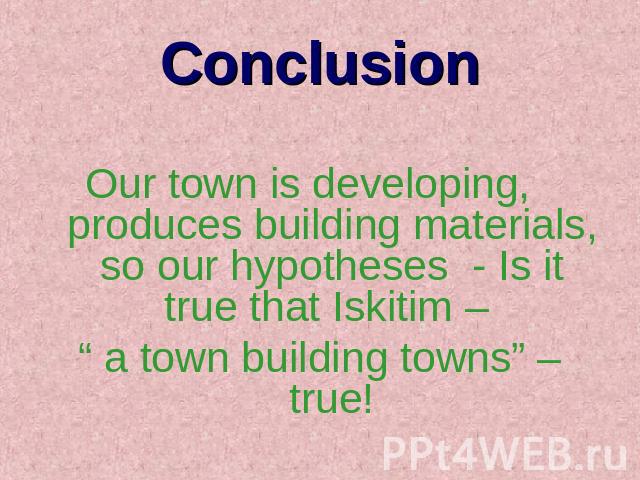 Conclusion Our town is developing, produces building materials, so our hypotheses - Is it true that Iskitim – “ a town building towns” – true!