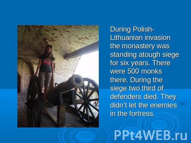 During Polish-Lithuanian invasion the monastery was standing atough siege for six years. There were 500 monks there. During the siege two third of defenders died. They didn’t let the enemies in the fortress.